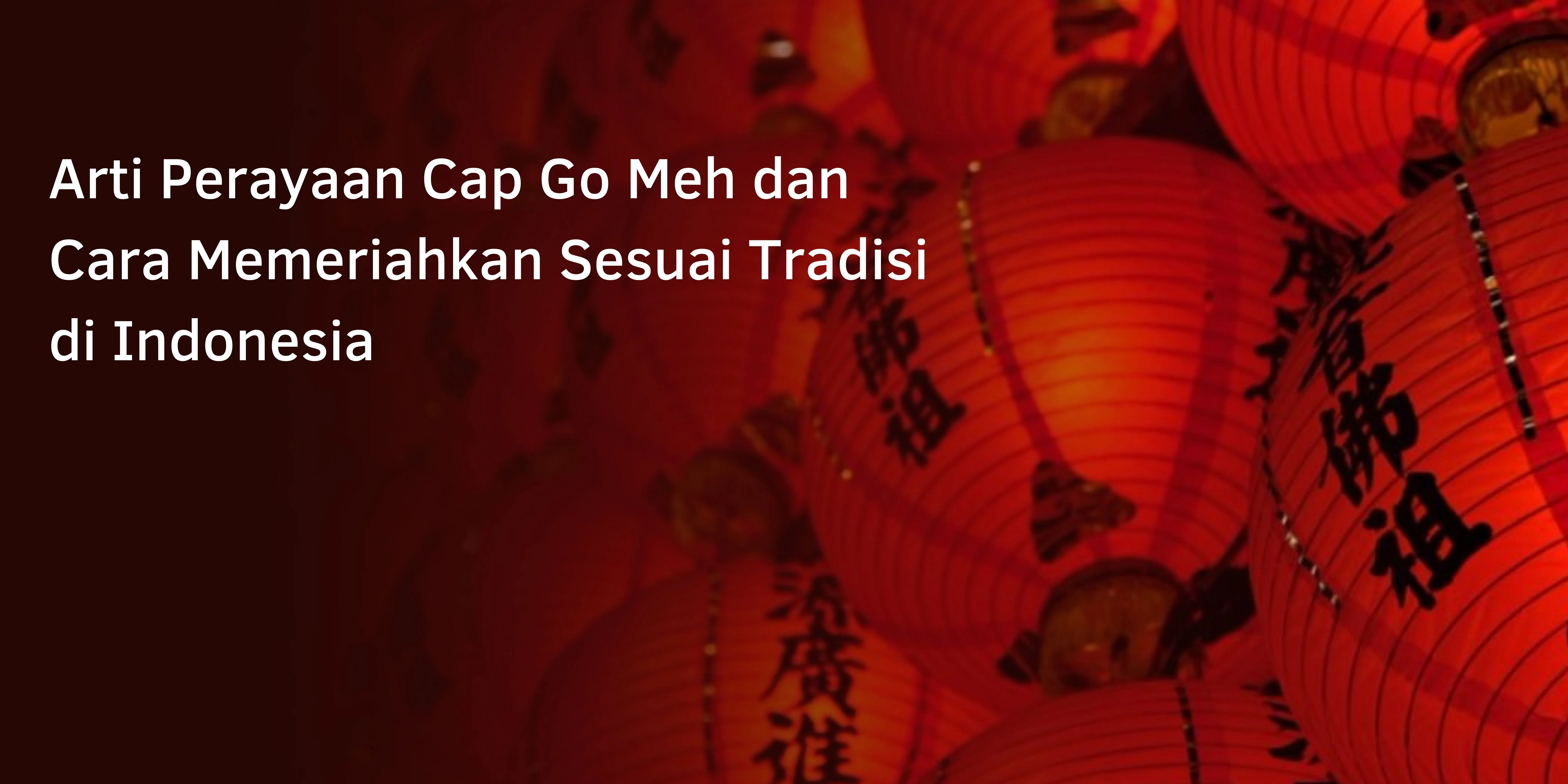 Arti Perayaan Cap Go Meh dan Cara Memeriahkan Sesuai Tradisi di Indonesia