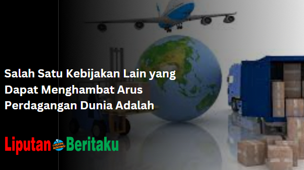 Kebijakan Menghambat Arus Perdagangan Dunia