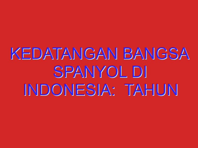 KEDATANGAN BANGSA SPANYOL DI INDONESIA:  tahun kedatangan? 2. tempat/daerah? 3. tujuan? 4. peristiwa
